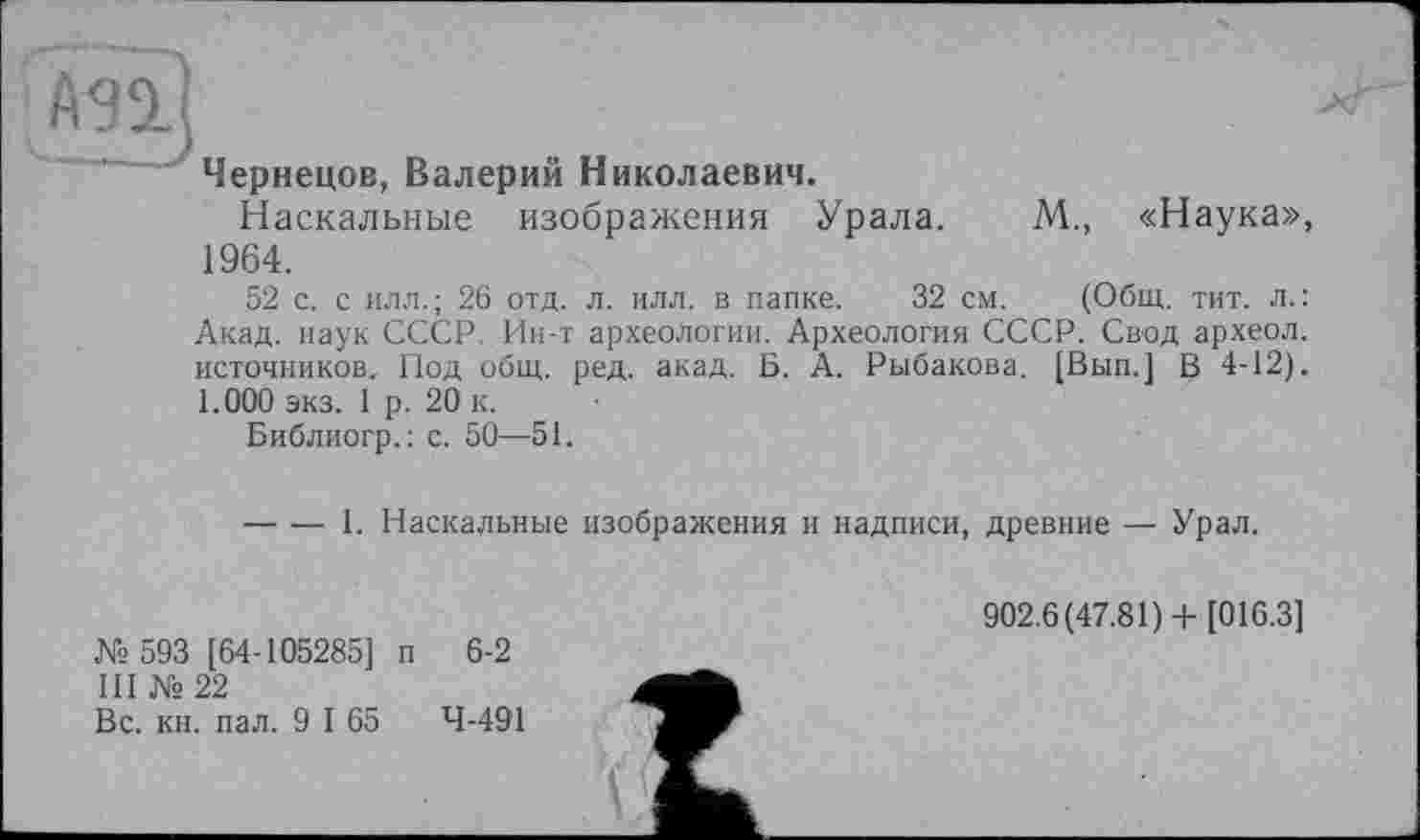 ﻿Чернецов, Валерий Николаевич.
Наскальные изображения Урала. М., «Наука» 1964.
52 с. с илл.; 26 отд. л. илл. в папке. 32 см. (Общ. тит. л.: Акад, наук СССР. Ин-т археологии. Археология СССР. Свод археол. источников. Под общ. ред. акад. Б. А. Рыбакова. [Вып.] В 4-12) 1.000 экз. 1 р. 20 к.
Библиогр.: с. 50—51.
----1. Наскальные изображения и надписи, древние — Урал.
№ 593 [64-105285] п 6-2 III № 22
Вс. кн. пал. 9 I 65	4-491
902.6(47.81)+ [016.3]